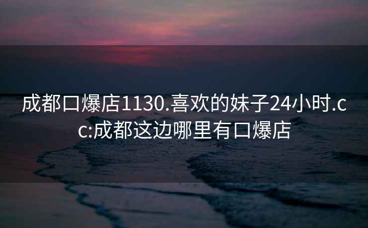 成都口爆店1130.喜歡的妹子24小時(shí).cc:成都這邊哪里有口爆店