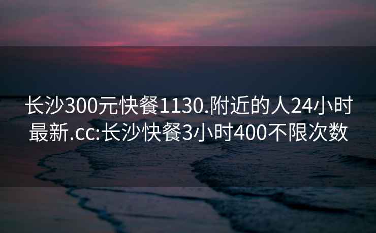 長(cháng)沙300元快餐1130.附近的人24小時(shí)最新.cc:長(cháng)沙快餐3小時(shí)400不限次數