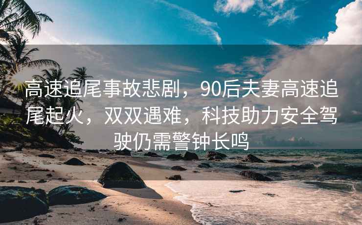 高速追尾事故悲劇，90后夫妻高速追尾起火，雙雙遇難，科技助力安全駕駛仍需警鐘長(cháng)鳴