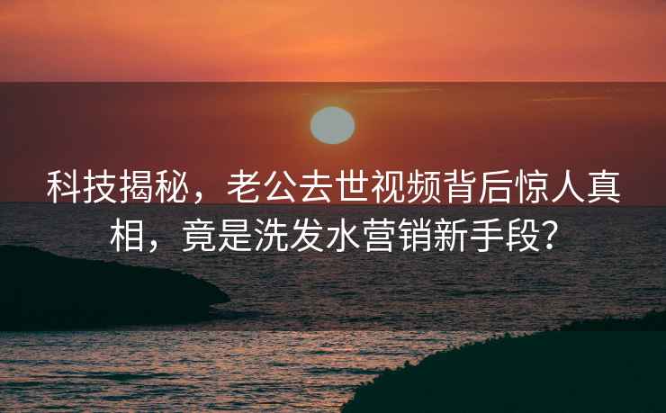 科技揭秘，老公去世視頻背后驚人真相，竟是洗發(fā)水營(yíng)銷(xiāo)新手段？