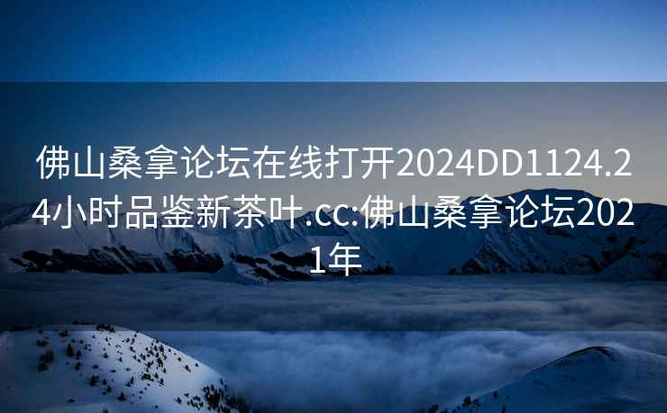 佛山桑拿論壇在線(xiàn)打開(kāi)2024DD1124.24小時(shí)品鑒新茶葉.cc:佛山桑拿論壇2021年