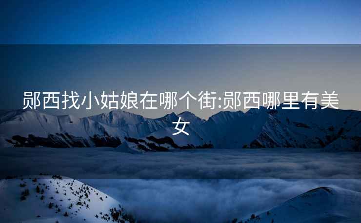 鄖西找小姑娘在哪個(gè)街:鄖西哪里有美女