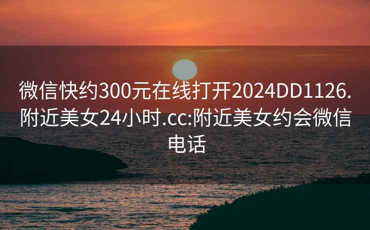 微信快約300元在線(xiàn)打開(kāi)2024DD1126.附近美女24小時(shí).cc:附近美女約會(huì )微信電話(huà)