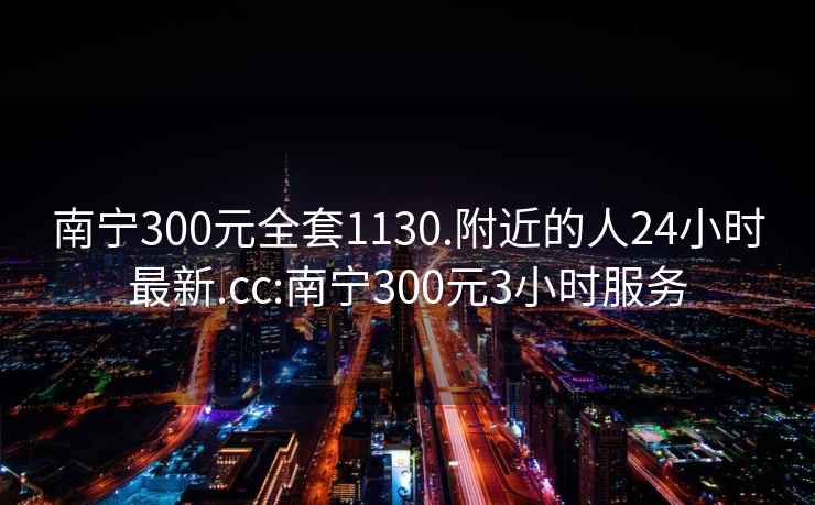 南寧300元全套1130.附近的人24小時(shí)最新.cc:南寧300元3小時(shí)服務(wù)
