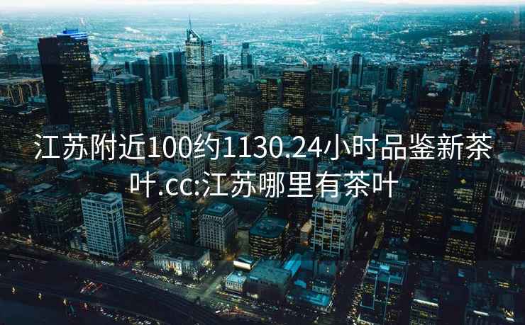 江蘇附近100約1130.24小時(shí)品鑒新茶葉.cc:江蘇哪里有茶葉