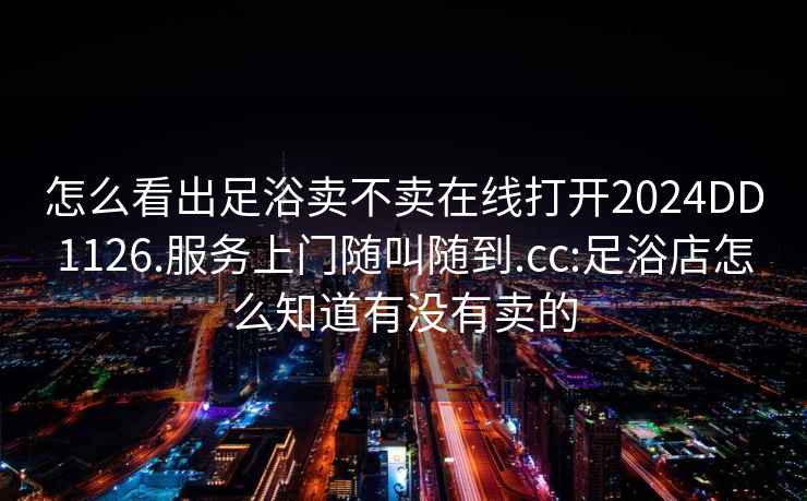 怎么看出足浴賣(mài)不賣(mài)在線(xiàn)打開(kāi)2024DD1126.服務(wù)上門(mén)隨叫隨到.cc:足浴店怎么知道有沒(méi)有賣(mài)的