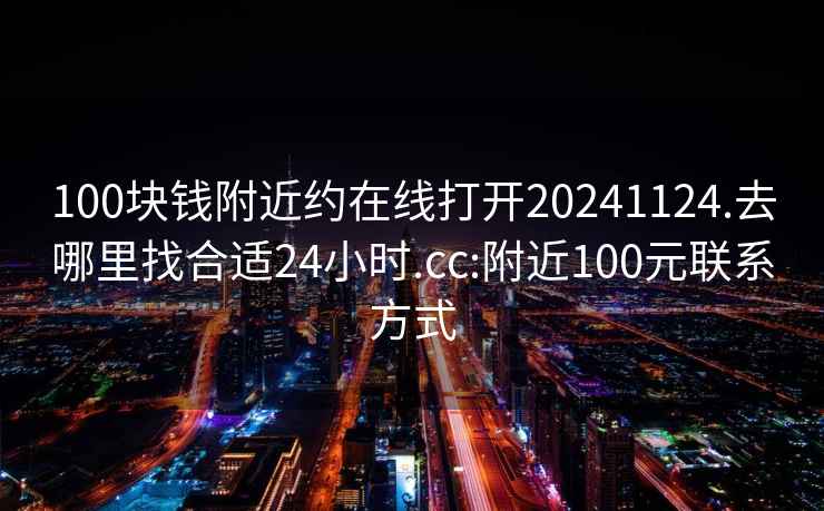 100塊錢(qián)附近約在線(xiàn)打開(kāi)20241124.去哪里找合適24小時(shí).cc:附近100元聯(lián)系方式