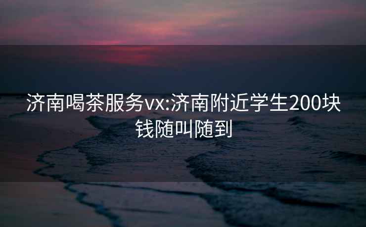 濟南喝茶服務(wù)vx:濟南附近學(xué)生200塊錢(qián)隨叫隨到