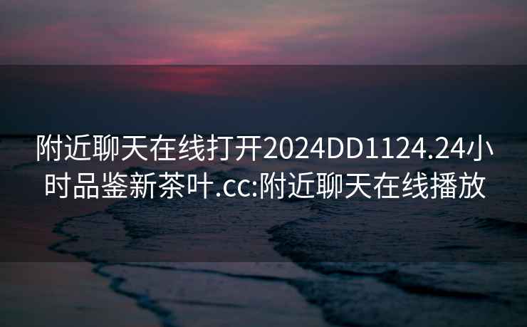 附近聊天在線(xiàn)打開(kāi)2024DD1124.24小時(shí)品鑒新茶葉.cc:附近聊天在線(xiàn)播放