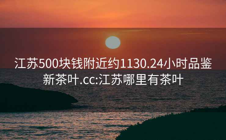 江蘇500塊錢(qián)附近約1130.24小時(shí)品鑒新茶葉.cc:江蘇哪里有茶葉