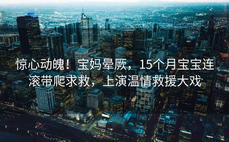 驚心動(dòng)魄！寶媽暈厥，15個(gè)月寶寶連滾帶爬求救，上演溫情救援大戲