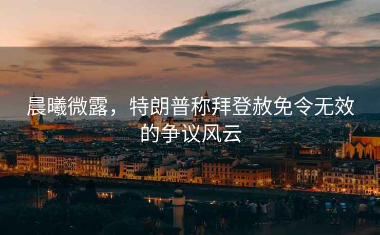 晨曦微露，特朗普稱(chēng)拜登赦免令無(wú)效的爭議風(fēng)云