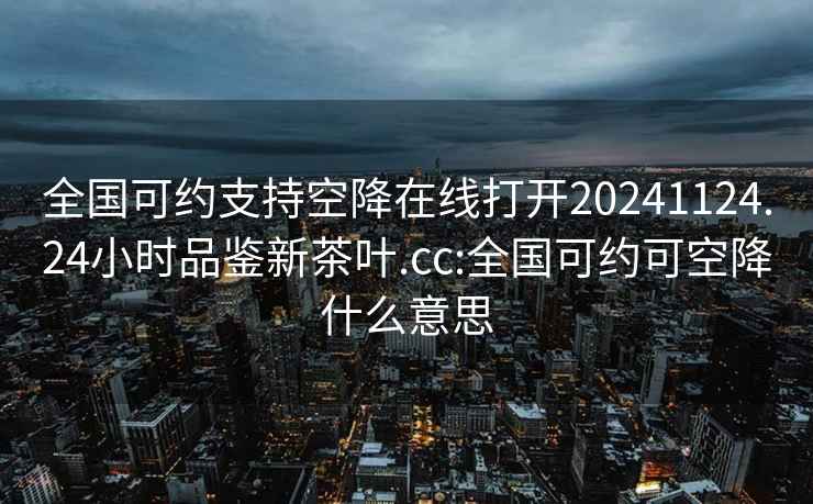 全國可約支持空降在線(xiàn)打開(kāi)20241124.24小時(shí)品鑒新茶葉.cc:全國可約可空降什么意思