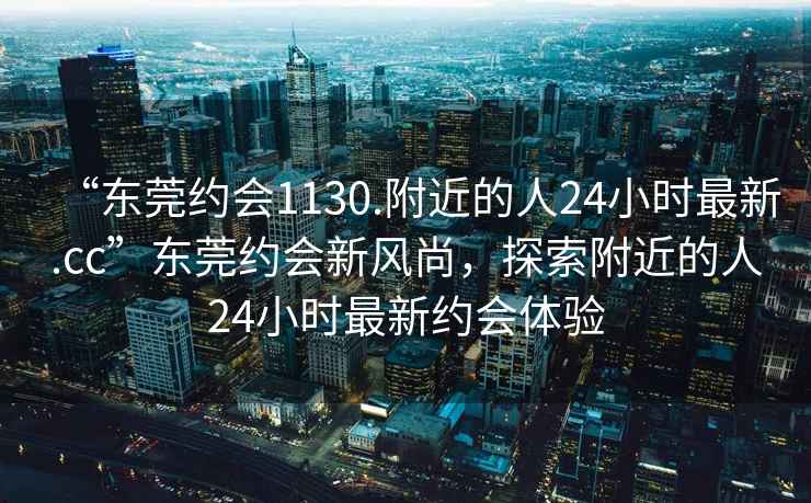 “東莞約會(huì )1130.附近的人24小時(shí)最新.cc”東莞約會(huì )新風(fēng)尚，探索附近的人24小時(shí)最新約會(huì )體驗