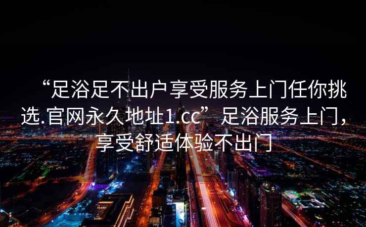 “足浴足不出戶(hù)享受服務(wù)上門(mén)任你挑選.官網(wǎng)永久地址1.cc”足浴服務(wù)上門(mén)，享受舒適體驗不出門(mén)