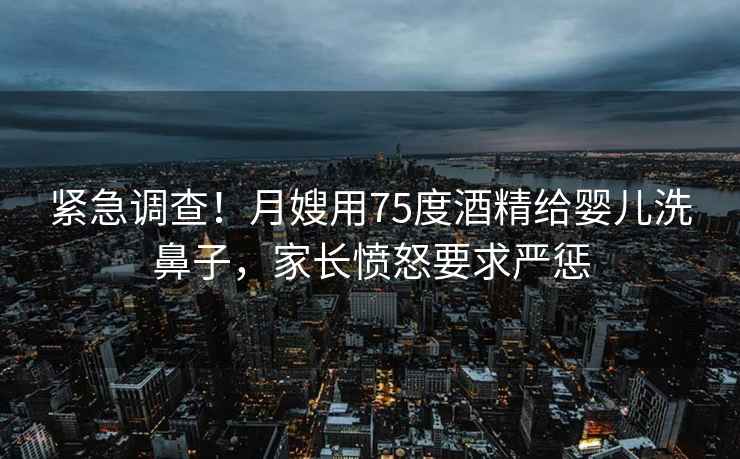緊急調查！月嫂用75度酒精給嬰兒洗鼻子，家長(cháng)憤怒要求嚴懲