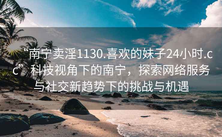 “南寧賣(mài)淫1130.喜歡的妹子24小時(shí).cc”科技視角下的南寧，探索網(wǎng)絡(luò )服務(wù)與社交新趨勢下的挑戰與機遇
