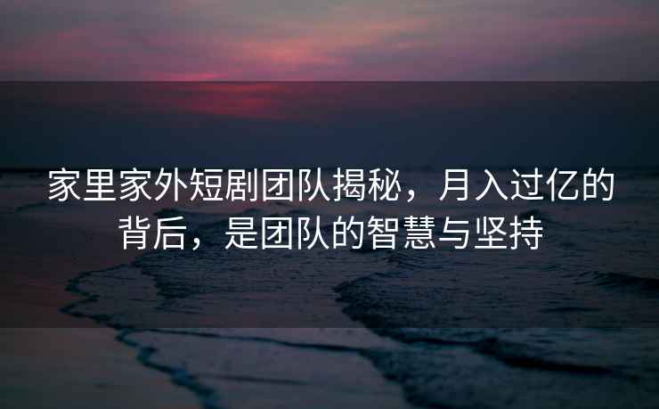 家里家外短劇團隊揭秘，月入過(guò)億的背后，是團隊的智慧與堅持