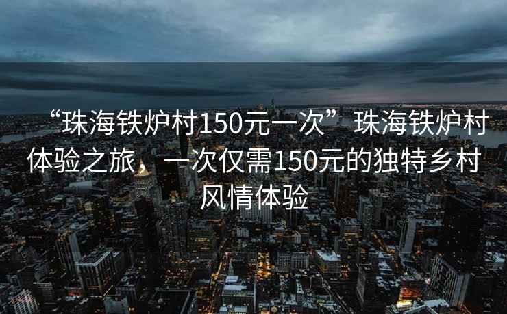 “珠海鐵爐村150元一次”珠海鐵爐村體驗之旅，一次僅需150元的獨特鄉村風(fēng)情體驗