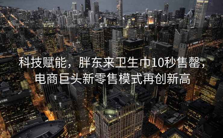 科技賦能，胖東來(lái)衛生巾10秒售罄，電商巨頭新零售模式再創(chuàng  )新高