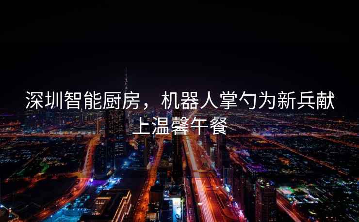 深圳智能廚房，機器人掌勺為新兵獻上溫馨午餐