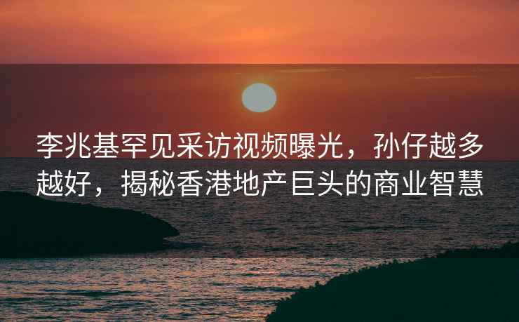 李兆基罕見(jiàn)采訪(fǎng)視頻曝光，孫仔越多越好，揭秘香港地產(chǎn)巨頭的商業(yè)智慧