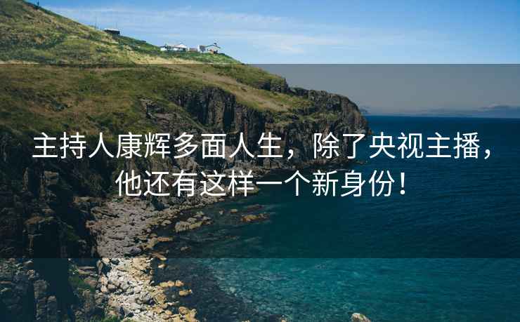 主持人康輝多面人生，除了央視主播，他還有這樣一個(gè)新身份！
