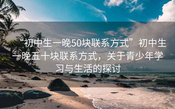 “初中生一晚50塊聯(lián)系方式”初中生一晚五十塊聯(lián)系方式，關(guān)于青少年學(xué)習與生活的探討