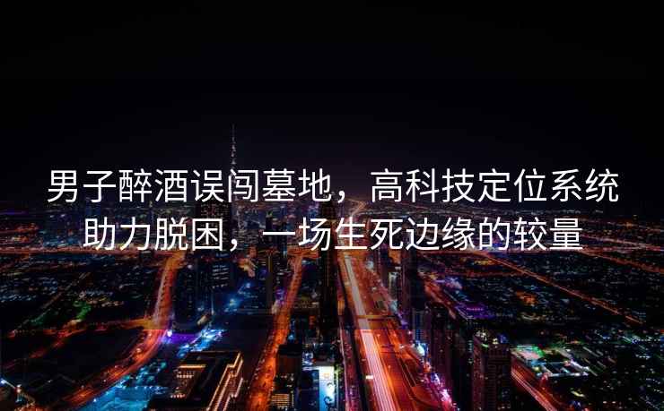 男子醉酒誤闖墓地，高科技定位系統助力脫困，一場(chǎng)生死邊緣的較量