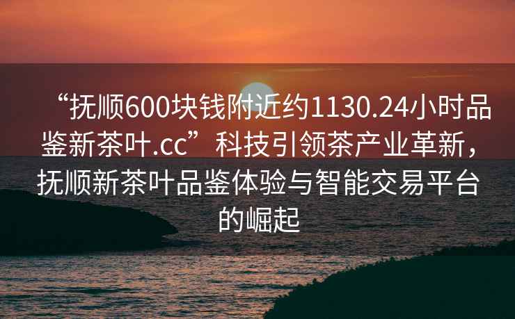 “撫順600塊錢(qián)附近約1130.24小時(shí)品鑒新茶葉.cc”科技引領(lǐng)茶產(chǎn)業(yè)革新，撫順新茶葉品鑒體驗與智能交易平臺的崛起