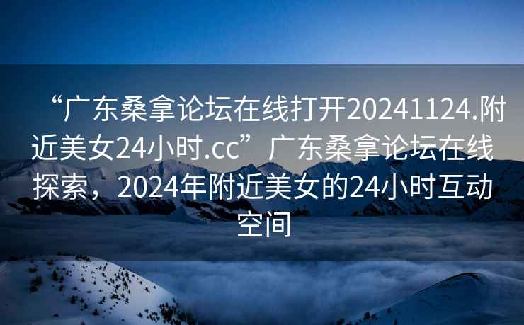 “廣東桑拿論壇在線(xiàn)打開(kāi)20241124.附近美女24小時(shí).cc”廣東桑拿論壇在線(xiàn)探索，2024年附近美女的24小時(shí)互動(dòng)空間