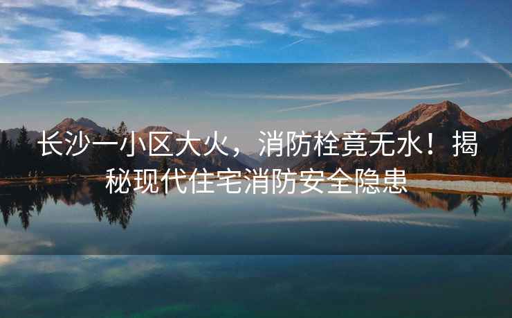 長(cháng)沙一小區大火，消防栓竟無(wú)水！揭秘現代住宅消防安全隱患