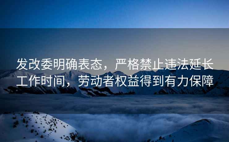 發(fā)改委明確表態(tài)，嚴格禁止違法延長(cháng)工作時(shí)間，勞動(dòng)者權益得到有力保障
