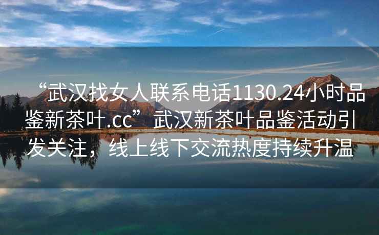 “武漢找女人聯(lián)系電話(huà)1130.24小時(shí)品鑒新茶葉.cc”武漢新茶葉品鑒活動(dòng)引發(fā)關(guān)注，線(xiàn)上線(xiàn)下交流熱度持續升溫