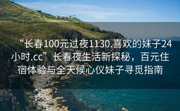 “長(cháng)春100元過(guò)夜1130.喜歡的妹子24小時(shí).cc”長(cháng)春夜生活新探秘，百元住宿體驗與全天候心儀妹子尋覓指南