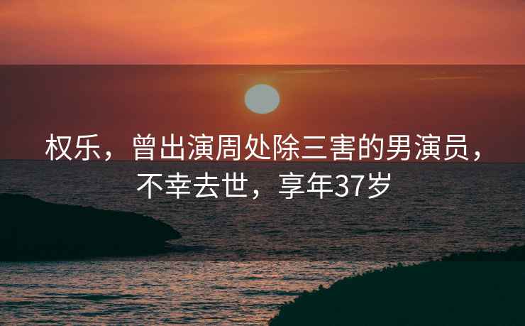 權樂(lè )，曾出演周處除三害的男演員，不幸去世，享年37歲