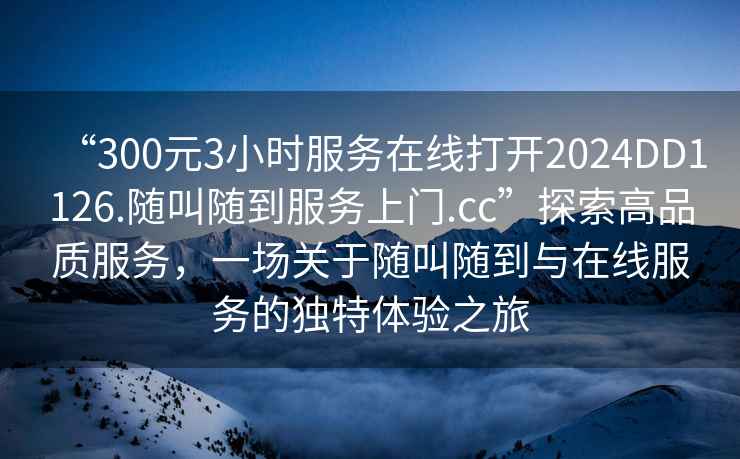 “300元3小時(shí)服務(wù)在線(xiàn)打開(kāi)2024DD1126.隨叫隨到服務(wù)上門(mén).cc”探索高品質(zhì)服務(wù)，一場(chǎng)關(guān)于隨叫隨到與在線(xiàn)服務(wù)的獨特體驗之旅