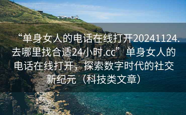 “單身女人的電話(huà)在線(xiàn)打開(kāi)20241124.去哪里找合適24小時(shí).cc”單身女人的電話(huà)在線(xiàn)打開(kāi)，探索數字時(shí)代的社交新紀元（科技類(lèi)文章）