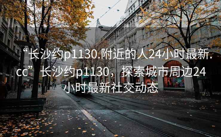 “長(cháng)沙約p1130.附近的人24小時(shí)最新.cc”長(cháng)沙約p1130，探索城市周邊24小時(shí)最新社交動(dòng)態(tài)