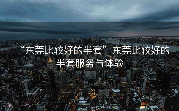 “東莞比較好的半套”東莞比較好的半套服務(wù)與體驗