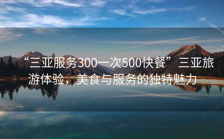 “三亞服務(wù)300一次500快餐”三亞旅游體驗，美食與服務(wù)的獨特魅力