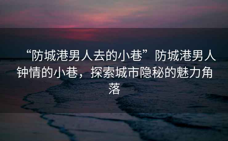 “防城港男人去的小巷”防城港男人鐘情的小巷，探索城市隱秘的魅力角落
