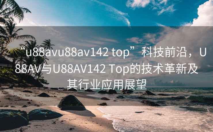 “u88avu88av142 top”科技前沿，U88AV與U88AV142 Top的技術(shù)革新及其行業(yè)應用展望