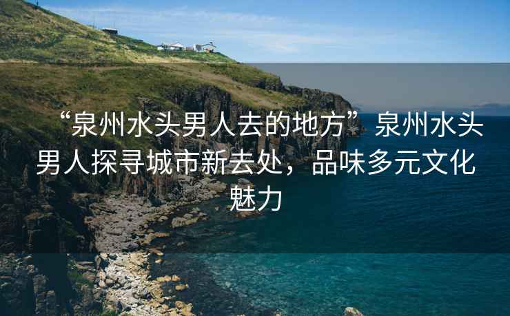 “泉州水頭男人去的地方”泉州水頭男人探尋城市新去處，品味多元文化魅力
