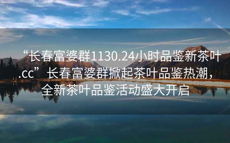 “長(cháng)春富婆群1130.24小時(shí)品鑒新茶葉.cc”長(cháng)春富婆群掀起茶葉品鑒熱潮，全新茶葉品鑒活動(dòng)盛大開(kāi)啟