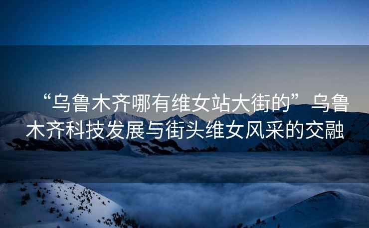 “烏魯木齊哪有維女站大街的”烏魯木齊科技發(fā)展與街頭維女風(fēng)采的交融