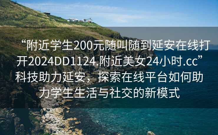 “附近學(xué)生200元隨叫隨到延安在線(xiàn)打開(kāi)2024DD1124.附近美女24小時(shí).cc”科技助力延安，探索在線(xiàn)平臺如何助力學(xué)生生活與社交的新模式