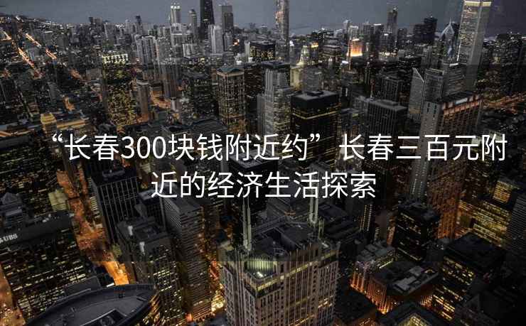 “長(cháng)春300塊錢(qián)附近約”長(cháng)春三百元附近的經(jīng)濟生活探索