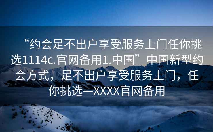“約會(huì )足不出戶(hù)享受服務(wù)上門(mén)任你挑選1114c.官網(wǎng)備用1.中國”中國新型約會(huì )方式，足不出戶(hù)享受服務(wù)上門(mén)，任你挑選—XXXX官網(wǎng)備用