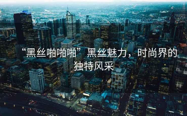 “黑絲啪啪啪”黑絲魅力，時(shí)尚界的獨特風(fēng)采